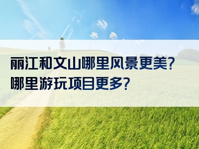丽江和文山哪里风景更美？哪里游玩项目更多？
