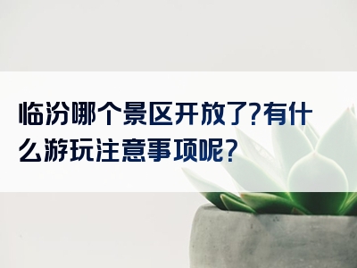 临汾哪个景区开放了？有什么游玩注意事项呢？