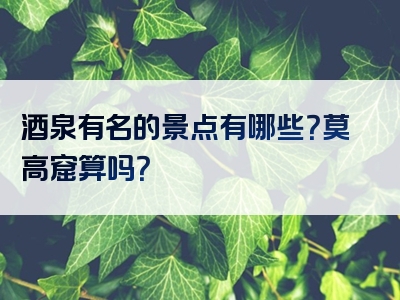 酒泉有名的景点有哪些？莫高窟算吗？