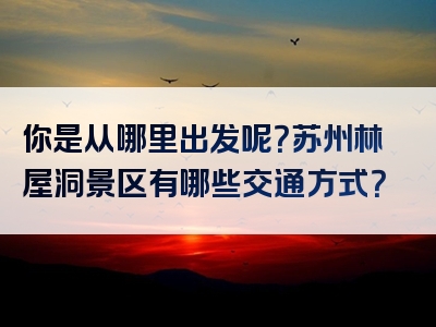 你是从哪里出发呢？苏州林屋洞景区有哪些交通方式？