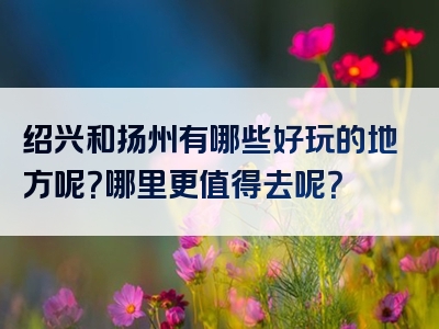 绍兴和扬州有哪些好玩的地方呢？哪里更值得去呢？