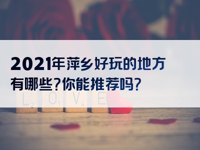 2021年萍乡好玩的地方有哪些？你能推荐吗？