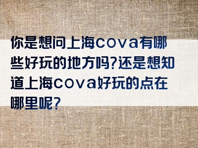你是想问上海cova有哪些好玩的地方吗？还是想知道上海cova好玩的点在哪里呢？