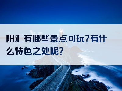 阳汇有哪些景点可玩？有什么特色之处呢？