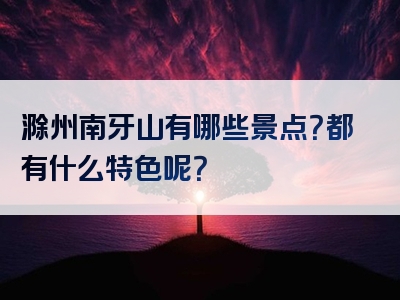 滁州南牙山有哪些景点？都有什么特色呢？