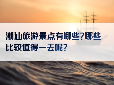 潮汕旅游景点有哪些？哪些比较值得一去呢？