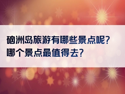 硇洲岛旅游有哪些景点呢？哪个景点最值得去？