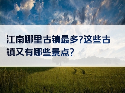 江南哪里古镇最多？这些古镇又有哪些景点？