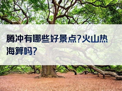 腾冲有哪些好景点？火山热海算吗？