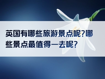 英国有哪些旅游景点呢？哪些景点最值得一去呢？