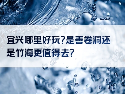 宜兴哪里好玩？是善卷洞还是竹海更值得去？