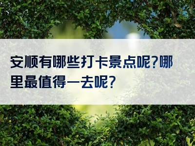 安顺有哪些打卡景点呢？哪里最值得一去呢？