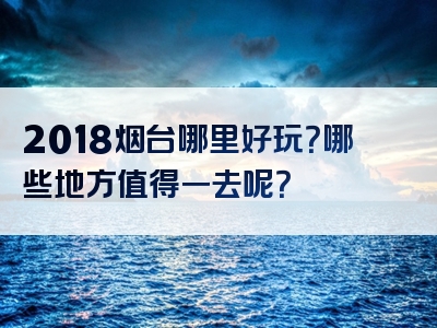 2018烟台哪里好玩？哪些地方值得一去呢？