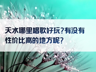 天水哪里唱歌好玩？有没有性价比高的地方呢？