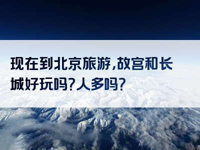 现在到北京旅游，故宫和长城好玩吗？人多吗？