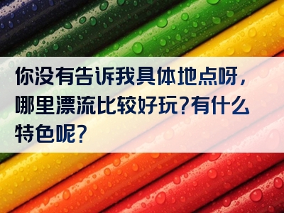 你没有告诉我具体地点呀，哪里漂流比较好玩？有什么特色呢？