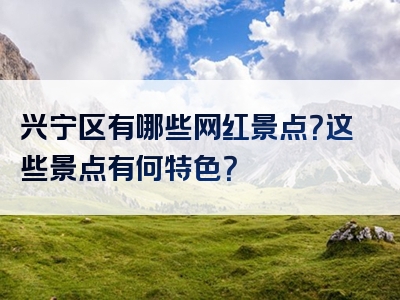 兴宁区有哪些网红景点？这些景点有何特色？