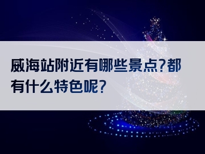 威海站附近有哪些景点？都有什么特色呢？