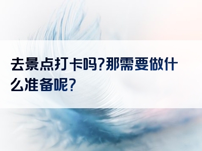 去景点打卡吗？那需要做什么准备呢？