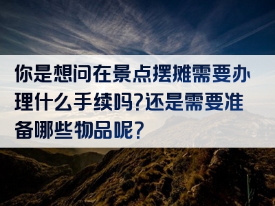 你是想问在景点摆摊需要办理什么手续吗？还是需要准备哪些物品呢？