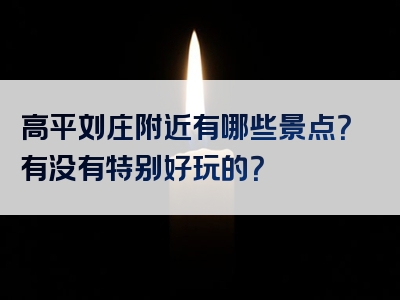 高平刘庄附近有哪些景点？有没有特别好玩的？