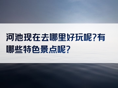 河池现在去哪里好玩呢？有哪些特色景点呢？