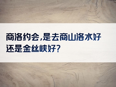 商洛约会，是去商山洛水好还是金丝峡好？
