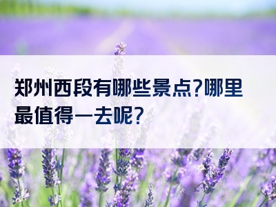 郑州西段有哪些景点？哪里最值得一去呢？