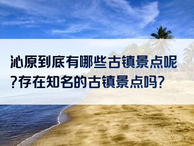 沁原到底有哪些古镇景点呢？存在知名的古镇景点吗？