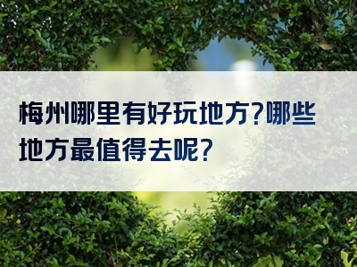 梅州哪里有好玩地方？哪些地方最值得去呢？