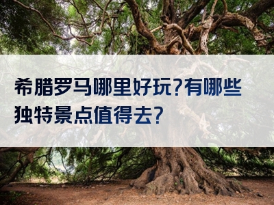 希腊罗马哪里好玩？有哪些独特景点值得去？