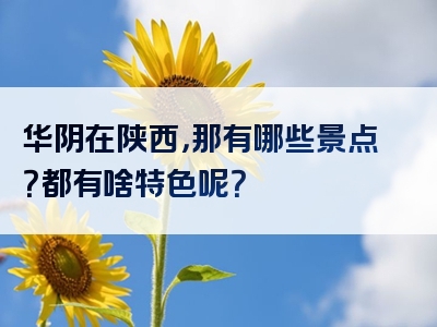 华阴在陕西，那有哪些景点？都有啥特色呢？