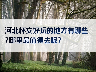 河北怀安好玩的地方有哪些？哪里最值得去呢？