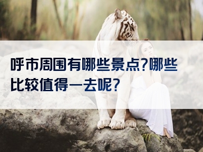 呼市周围有哪些景点？哪些比较值得一去呢？