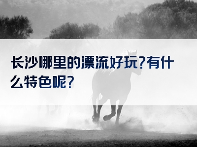 长沙哪里的漂流好玩？有什么特色呢？