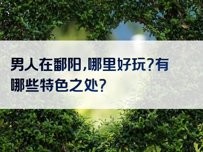 男人在鄱阳，哪里好玩？有哪些特色之处？
