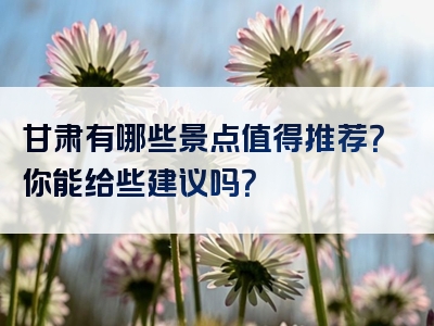 甘肃有哪些景点值得推荐？你能给些建议吗？