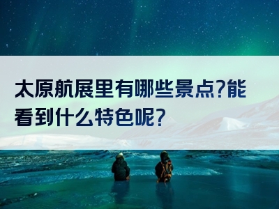 太原航展里有哪些景点？能看到什么特色呢？