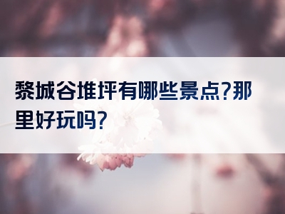 黎城谷堆坪有哪些景点？那里好玩吗？
