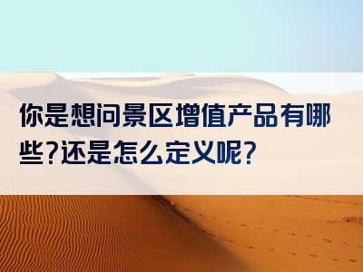 你是想问景区增值产品有哪些？还是怎么定义呢？