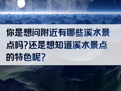 你是想问附近有哪些溪水景点吗？还是想知道溪水景点的特色呢？