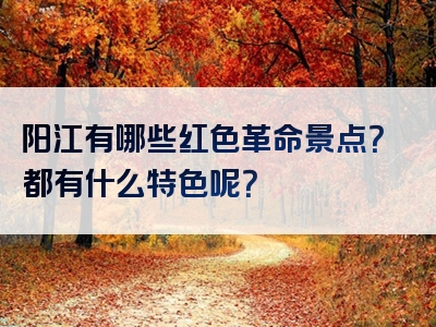 阳江有哪些红色革命景点？都有什么特色呢？
