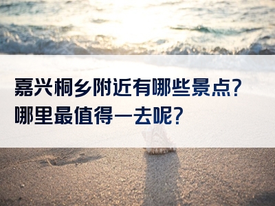 嘉兴桐乡附近有哪些景点？哪里最值得一去呢？