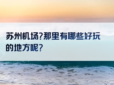 苏州机场？那里有哪些好玩的地方呢？