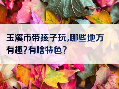 玉溪市带孩子玩，哪些地方有趣？有啥特色？