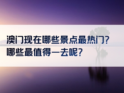 澳门现在哪些景点最热门？哪些最值得一去呢？