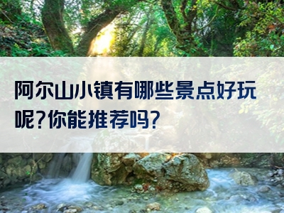 阿尔山小镇有哪些景点好玩呢？你能推荐吗？
