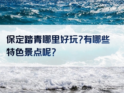 保定踏青哪里好玩？有哪些特色景点呢？