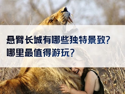 悬臂长城有哪些独特景致？哪里最值得游玩？