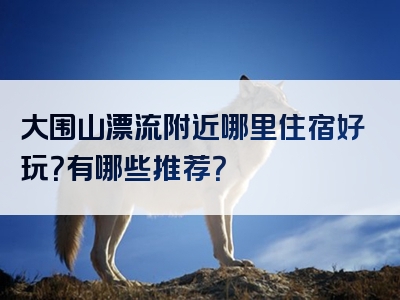 大围山漂流附近哪里住宿好玩？有哪些推荐？